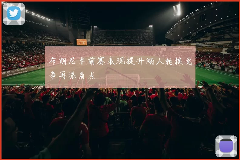 布朗尼季前赛表现提升湖人轮换竞争再添看点