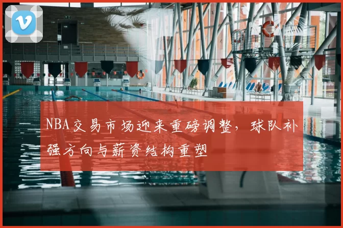 NBA交易市场迎来重磅调整，球队补强方向与薪资结构重塑