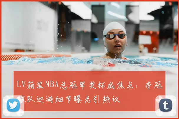 LV箱装NBA总冠军奖杯成焦点，夺冠球队巡游细节曝光引热议