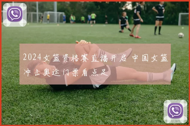 2024女篮资格赛直播开启 中国女篮冲击奥运门票看点足