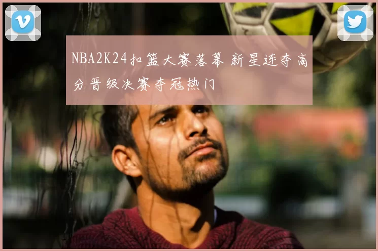 NBA2K24扣篮大赛落幕 新星连夺高分晋级决赛夺冠热门