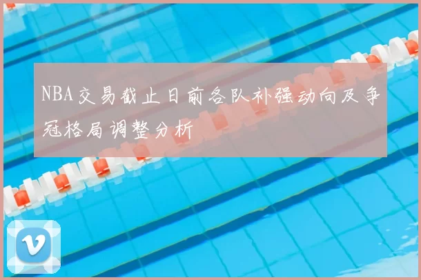 NBA交易截止日前各队补强动向及争冠格局调整分析