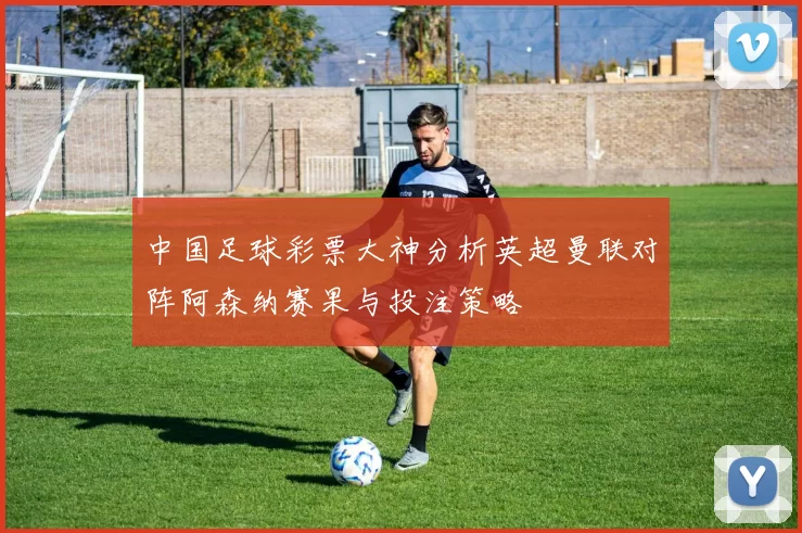 中国足球彩票大神分析英超曼联对阵阿森纳赛果与投注策略