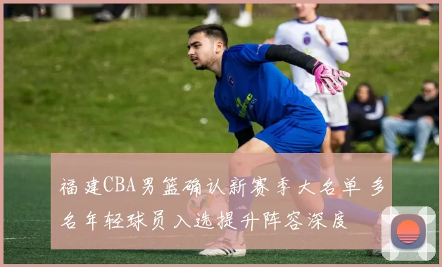 福建CBA男篮确认新赛季大名单 多名年轻球员入选提升阵容深度