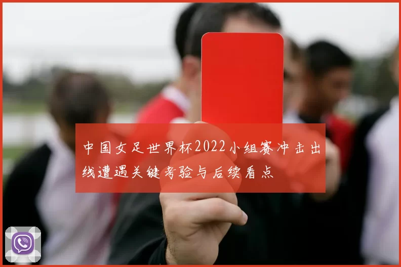 中国女足世界杯2022小组赛冲击出线遭遇关键考验与后续看点