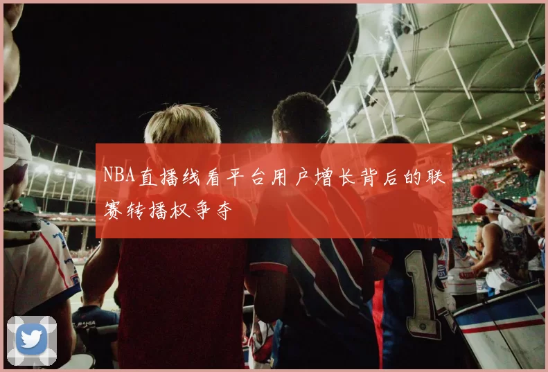 NBA直播线看平台用户增长背后的联赛转播权争夺
