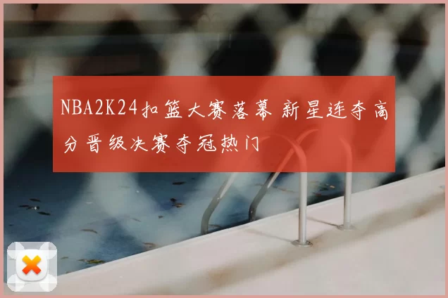 NBA2K24扣篮大赛落幕 新星连夺高分晋级决赛夺冠热门