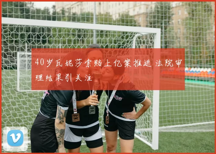 40岁瓦妮莎索赔上亿案推进 法院审理结果引关注