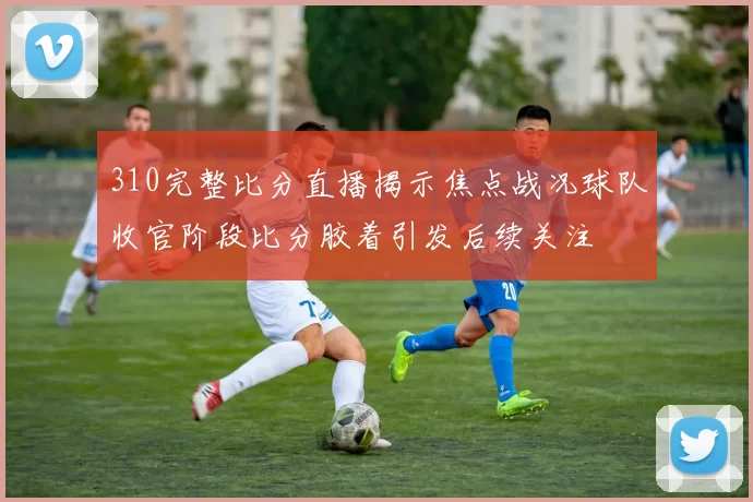 310完整比分直播揭示焦点战况球队收官阶段比分胶着引发后续关注