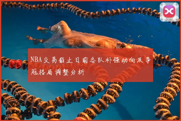 NBA交易截止日前各队补强动向及争冠格局调整分析