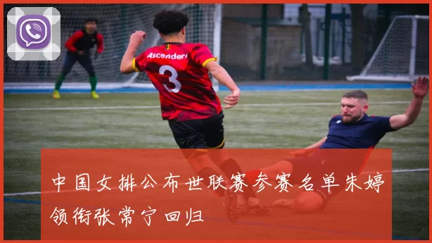 中国女排公布世联赛参赛名单朱婷领衔张常宁回归