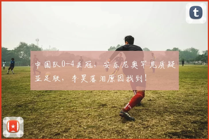 中国队0-4丢冠，安东尼奥罕见质疑亚足联，李昊落泪原因找到！