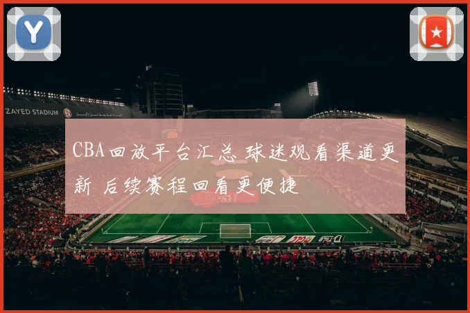 CBA回放平台汇总 球迷观看渠道更新 后续赛程回看更便捷