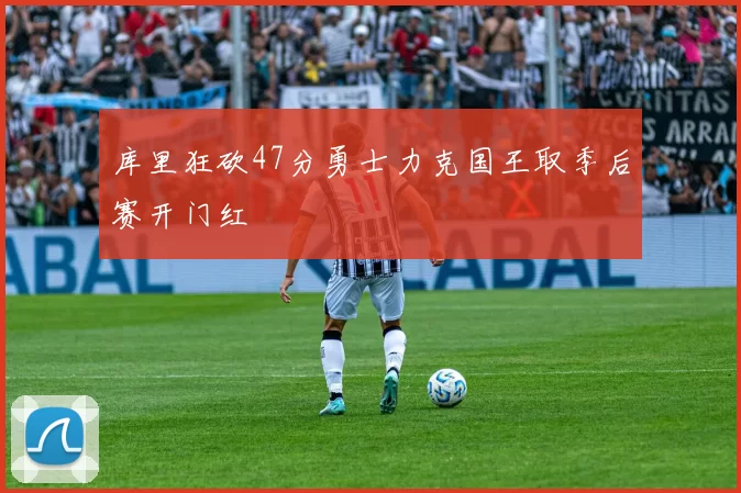 库里狂砍47分勇士力克国王取季后赛开门红