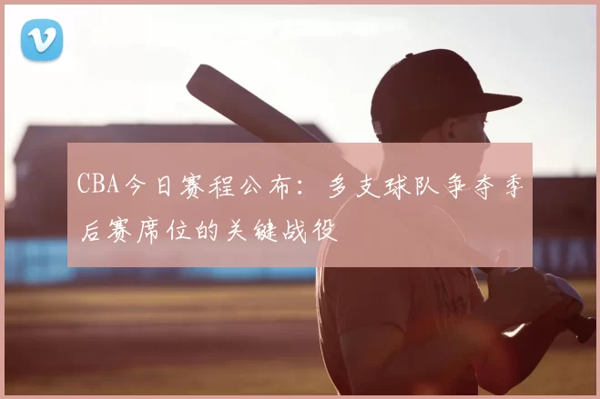 CBA今日赛程公布:多支球队争夺季后赛席位的关键战役