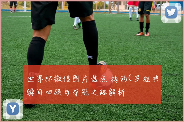 世界杯微信图片盘点 梅西C罗经典瞬间回顾与夺冠之路解析