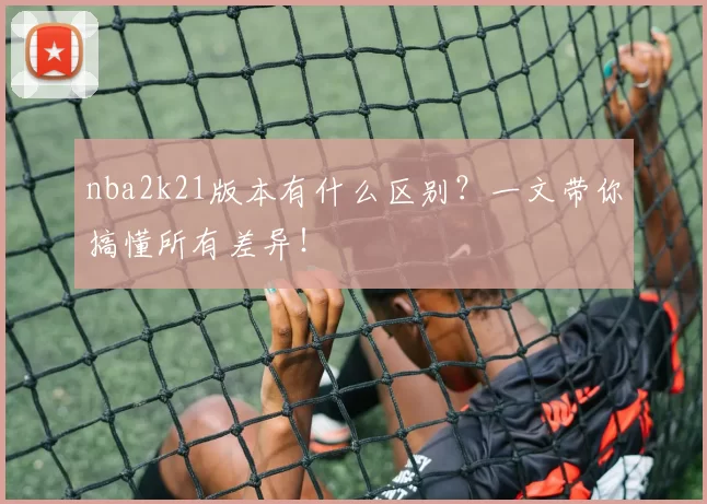 nba2k21版本有什么区别？一文带你搞懂所有差异！