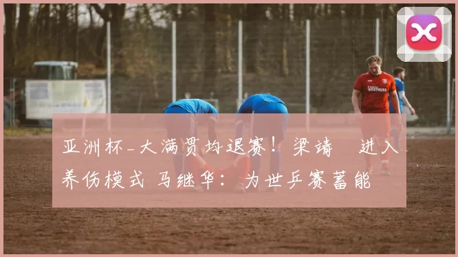 亚洲杯_大满贯均退赛！梁靖崑进入养伤模式 马继华：为世乒赛蓄能