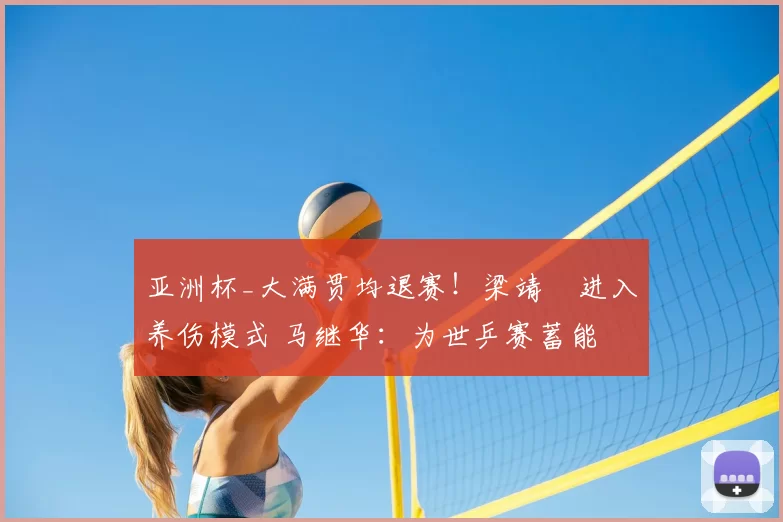 亚洲杯_大满贯均退赛！梁靖崑进入养伤模式 马继华：为世乒赛蓄能