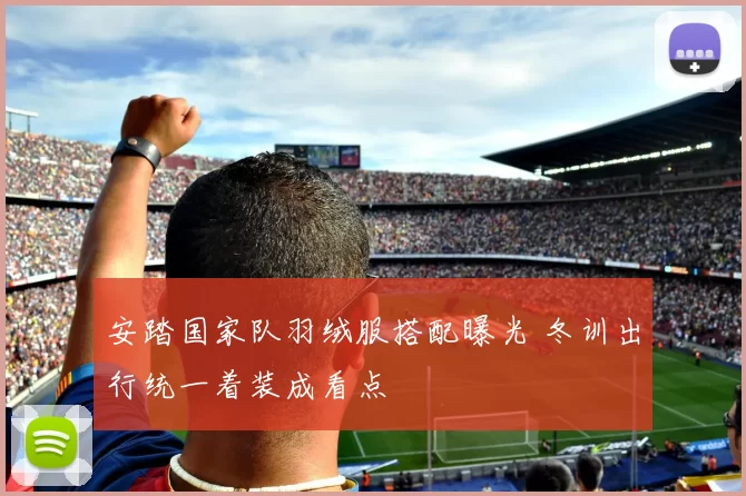 安踏国家队羽绒服搭配曝光 冬训出行统一着装成看点