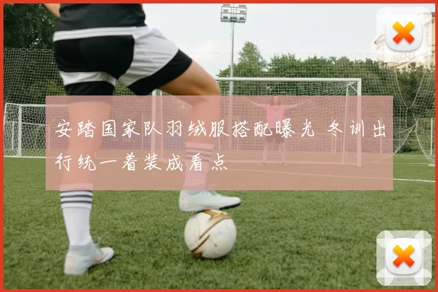 安踏国家队羽绒服搭配曝光 冬训出行统一着装成看点