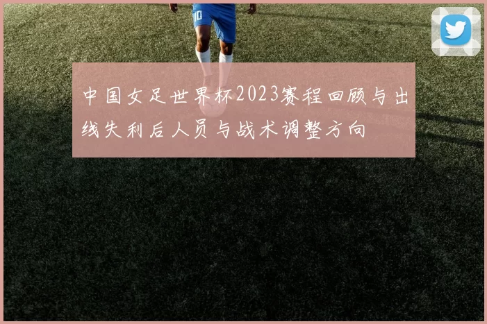 中国女足世界杯2023赛程回顾与出线失利后人员与战术调整方向