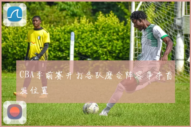 CBA季前赛开打各队磨合阵容争夺首发位置