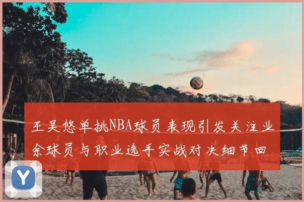 王吴悠单挑NBA球员表现引发关注业余球员与职业选手实战对决细节回顾