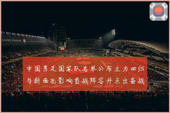 中国男足国家队名单公布主力回归与新面孔影响首战阵容并点出备战重点