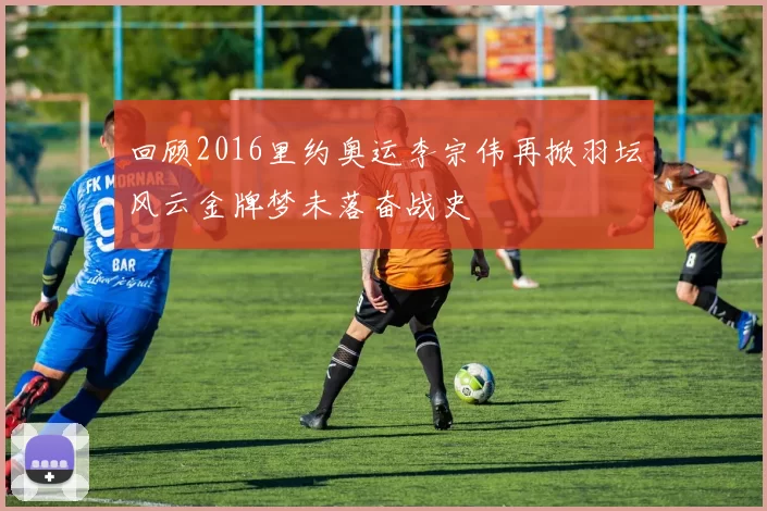 回顾2016里约奥运李宗伟再掀羽坛风云金牌梦未落奋战史