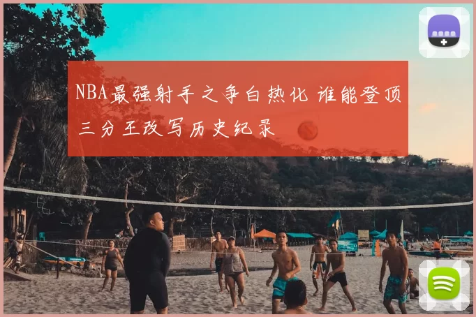 NBA最强射手之争白热化 谁能登顶三分王改写历史纪录