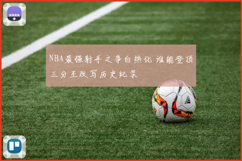 NBA最强射手之争白热化 谁能登顶三分王改写历史纪录