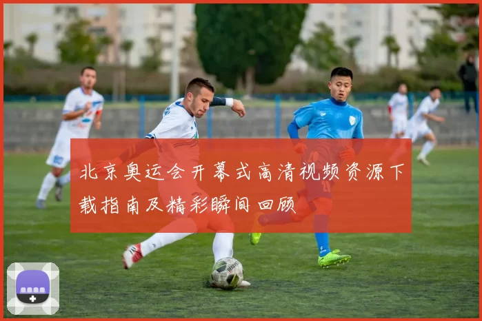 北京奥运会开幕式高清视频资源下载指南及精彩瞬间回顾