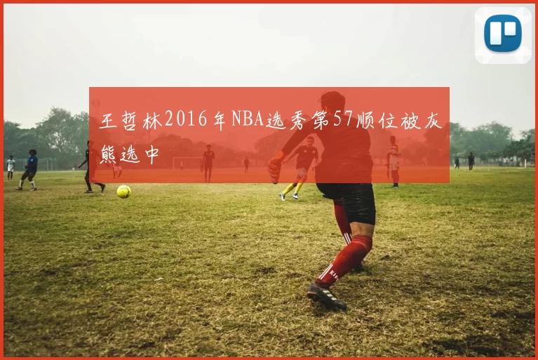 王哲林2016年NBA选秀第57顺位被灰熊选中