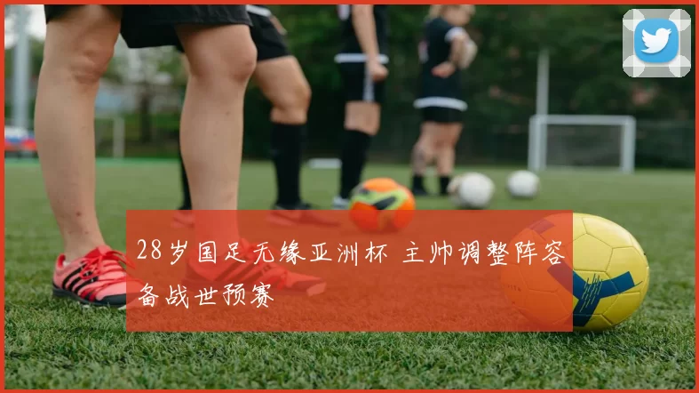 28岁国足无缘亚洲杯 主帅调整阵容备战世预赛