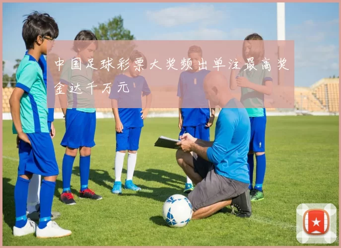 中国足球彩票大奖频出单注最高奖金达千万元