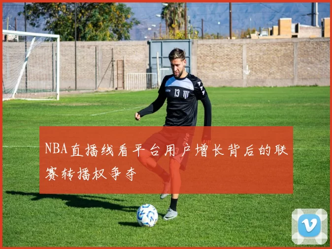 NBA直播线看平台用户增长背后的联赛转播权争夺