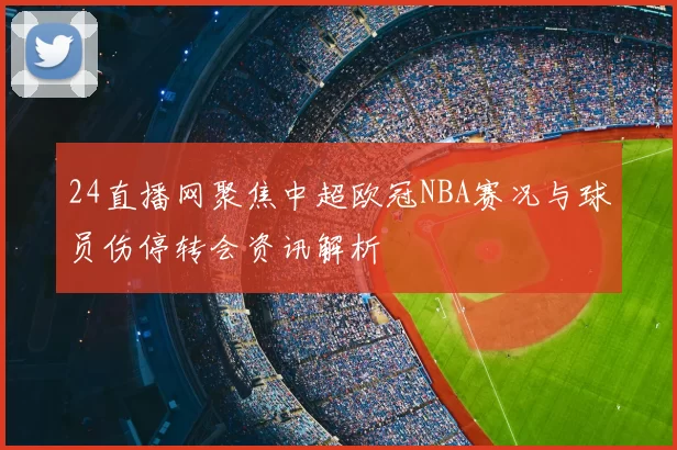 24直播网聚焦中超欧冠NBA赛况与球员伤停转会资讯解析