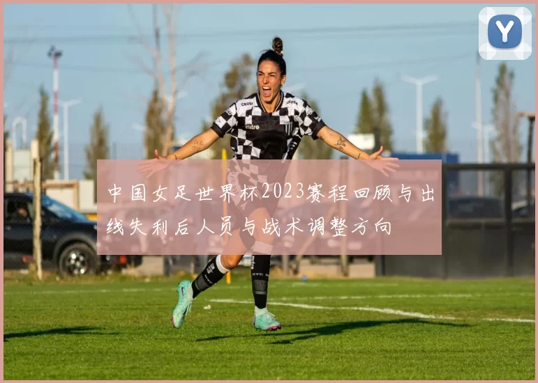 中国女足世界杯2023赛程回顾与出线失利后人员与战术调整方向