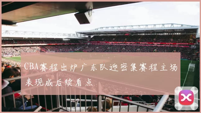 CBA赛程出炉广东队迎密集赛程主场表现成后续看点