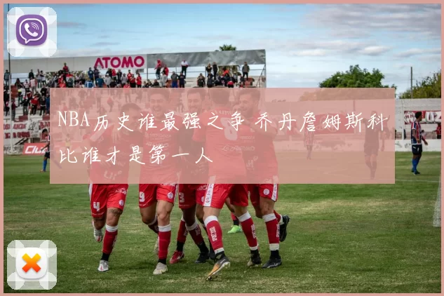 NBA历史谁最强之争 乔丹詹姆斯科比谁才是第一人