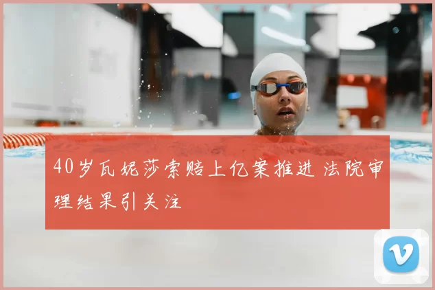 40岁瓦妮莎索赔上亿案推进 法院审理结果引关注