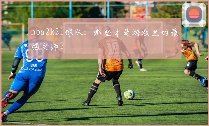 nba2k21球队：哪些才是游戏里的最强之师？