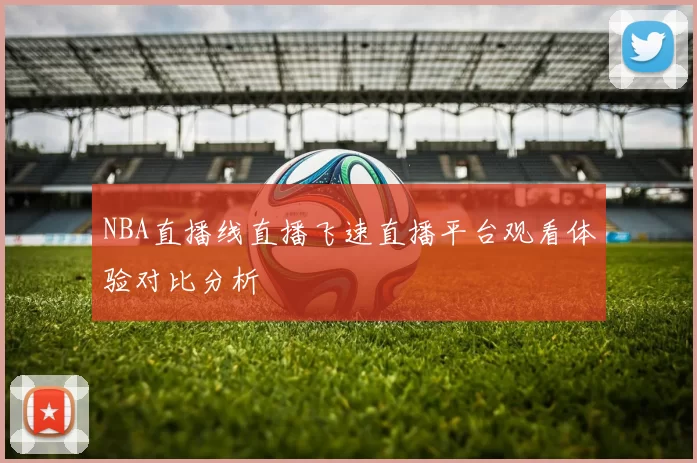 NBA直播线直播飞速直播平台观看体验对比分析