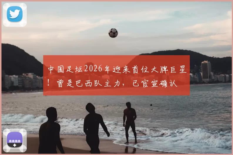 中国足坛2026年迎来首位大牌巨星！曾是巴西队主力，已官宣确认