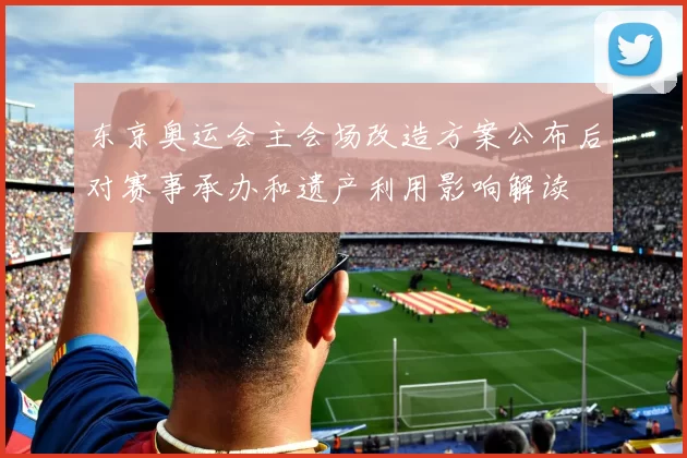 东京奥运会主会场改造方案公布后对赛事承办和遗产利用影响解读