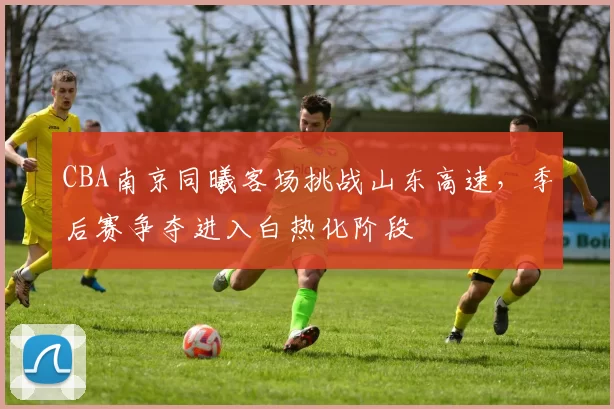 CBA南京同曦客场挑战山东高速，季后赛争夺进入白热化阶段