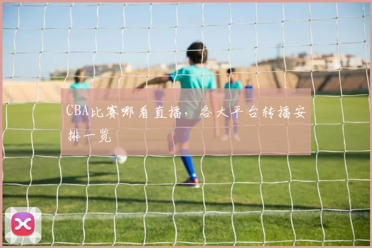 CBA比赛哪看直播,各大平台转播安排一览