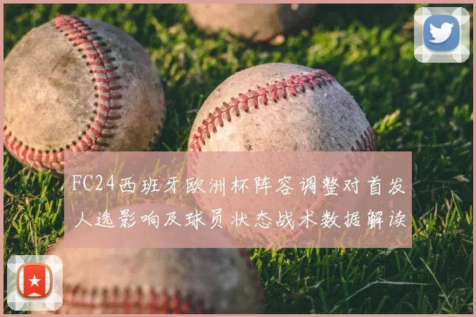 FC24西班牙欧洲杯阵容调整对首发人选影响及球员状态战术数据解读
