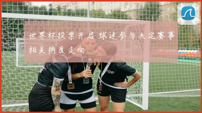 世界杯投票开启 球迷参与决定赛事相关热度走向